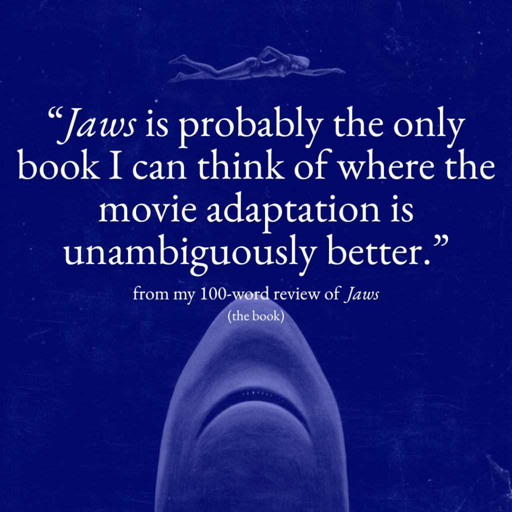 A post for my 100-word review of Jaws with the statement "Jaws is probably the one book I can think of where the movie adaptation is unambiguously better."