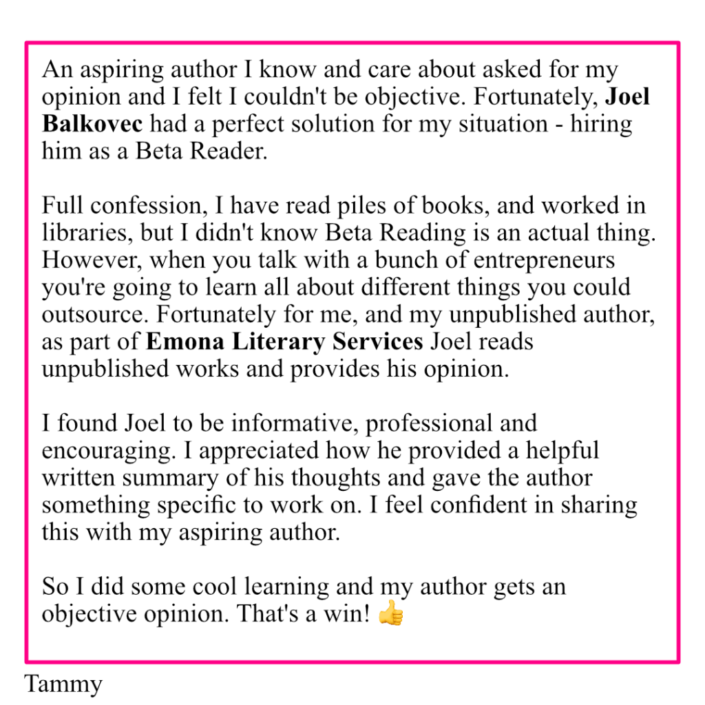 An image with the text: An aspiring author I know and care about asked for my opinion and I felt I couldn't be objective. Fortunately, Joel Balkovec had a perfect solution for my situation - hiring him as a Beta Reader. 

Full confession, I have read piles of books, and worked in libraries, but I didn't know Beta Reading is an actual thing. However, when you talk with a bunch of entrepreneurs you're going to learn all about different things you could outsource. Fortunately for me, and my unpublished author, as part of Emona Literary Services Joel reads unpublished works and provides his opinion. 

I found Joel to be informative, professional and encouraging. I appreciated how he provided a helpful written summary of his thoughts and gave the author something specific to work on. I feel confident in sharing this with my aspiring author. 

So I did some cool learning and my author gets an objective opinion. That's a win! 👍 Tammy
