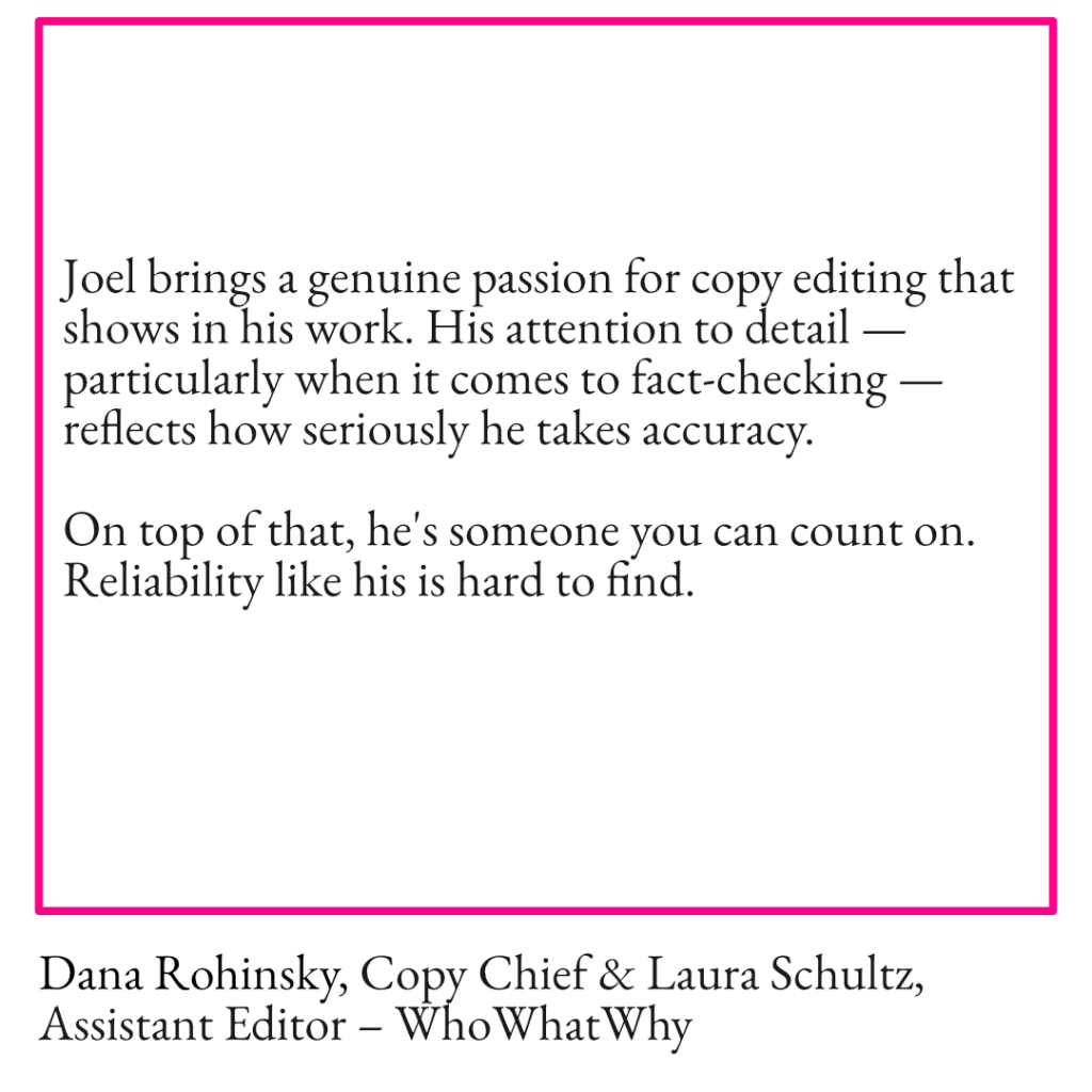 An image with the text Joel brings a genuine passion for copy editing that shows in his work. His attention to detail — particularly when it comes to fact-checking — reflects how seriously he takes accuracy. On top of that, he's someone you can count on. Reliability like his is hard to find. Dana Rohinsky, Copy Chief & Laura Schultz, Assistant Editor – WhoWhatWhy