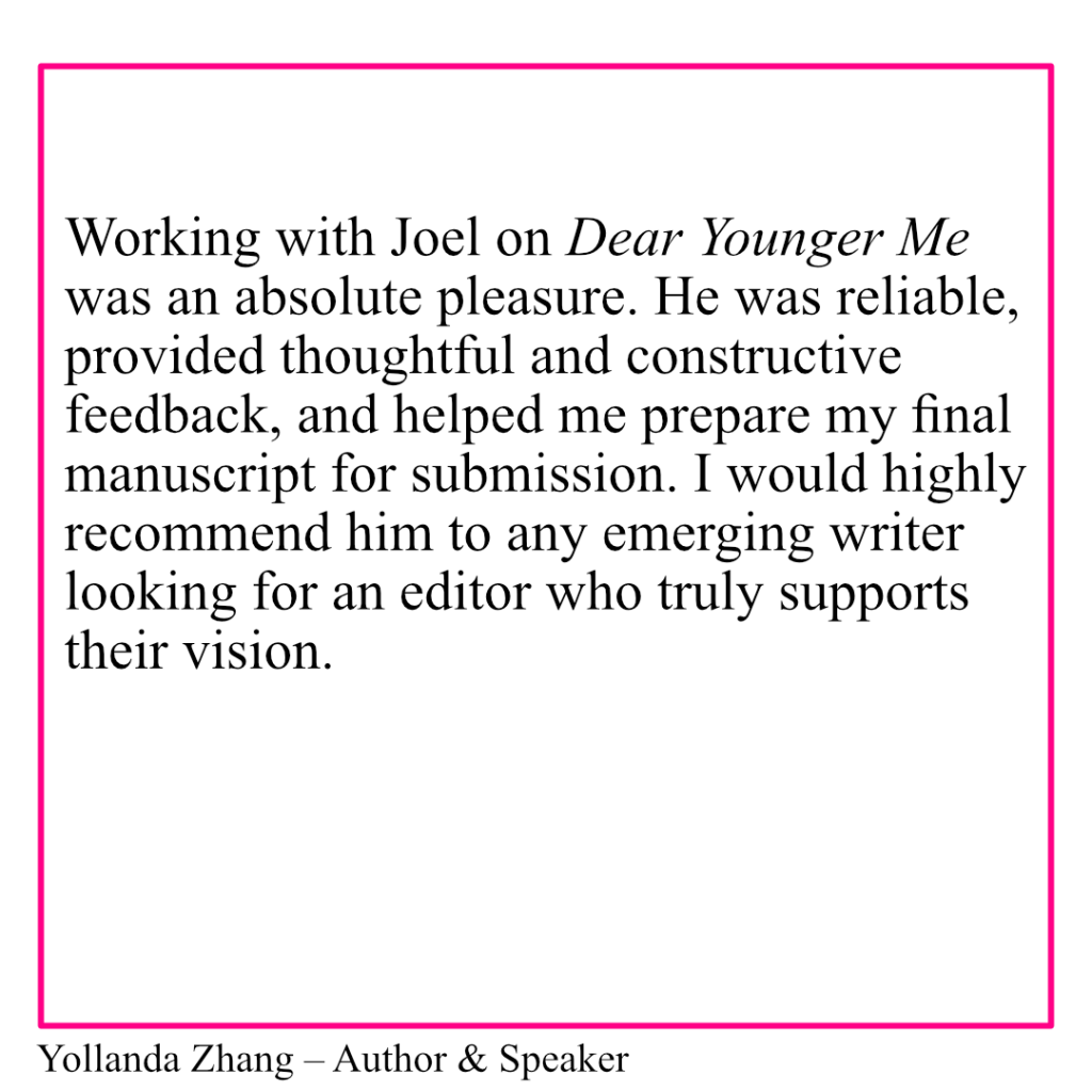 An image with the text: Working with Joel on Dear Younger Me was an absolute pleasure. He was reliable, provided thoughtful and constructive feedback, and helped me prepare my final manuscript for submission. I would highly recommend him to any emerging writer looking for an editor who truly supports their vision. Yollanda Zhang - Author & Speaker.