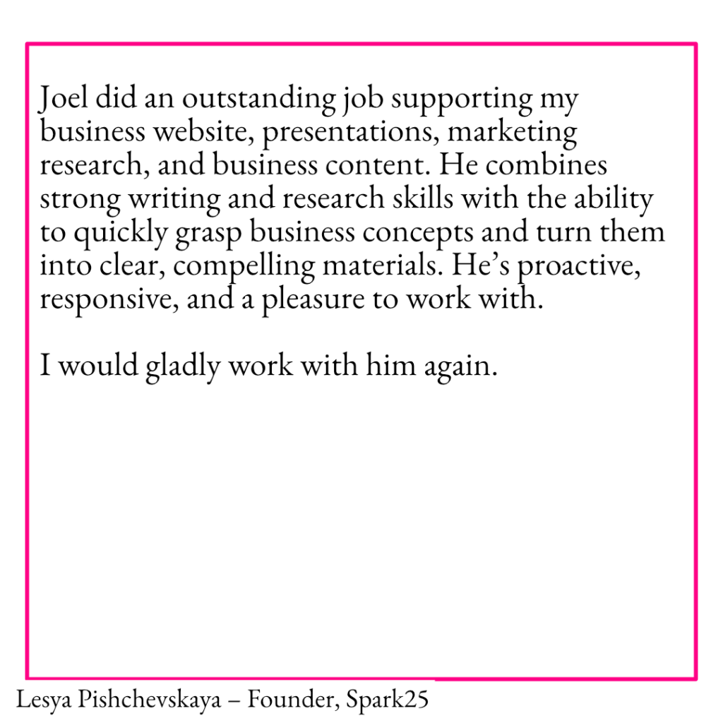 A testimonial from Lesya Pishchevskaya – Founder, Spark 25 reading: Joel did an outstanding job supporting my business website, presentations, marketing research, and business content. He combines strong writing and research skills with the ability to quickly grasp business concepts and turn them into clear, compelling materials. He’s proactive, responsive, and a pleasure to work with. 

I would gladly work with him again.